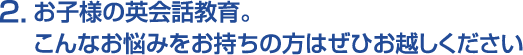 2.お子様の英会話教育。こんなお悩みをお持ちの方はぜひお越しください